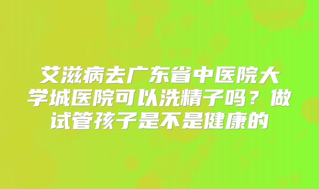 艾滋病去广东省中医院大学城医院可以洗精子吗？做试管孩子是不是健康的