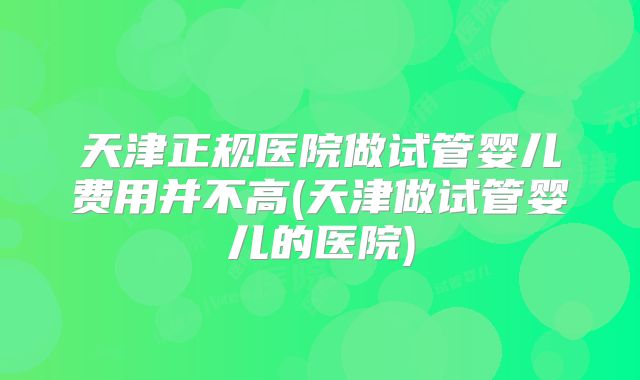 天津正规医院做试管婴儿费用并不高(天津做试管婴儿的医院)