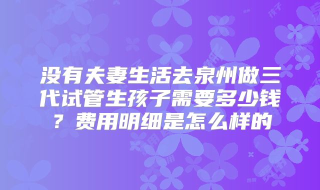 没有夫妻生活去泉州做三代试管生孩子需要多少钱?费用明细是怎么样的