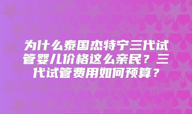 为什么泰国杰特宁三代试管婴儿价格这么亲民？三代试管费用如何预算？