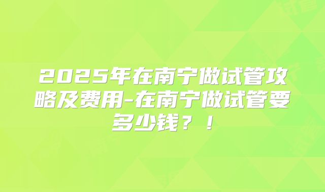 2025年在南宁做试管攻略及费用-在南宁做试管要多少钱？！