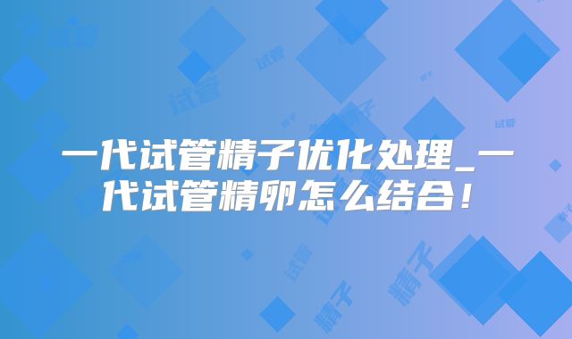 一代试管精子优化处理_一代试管精卵怎么结合！