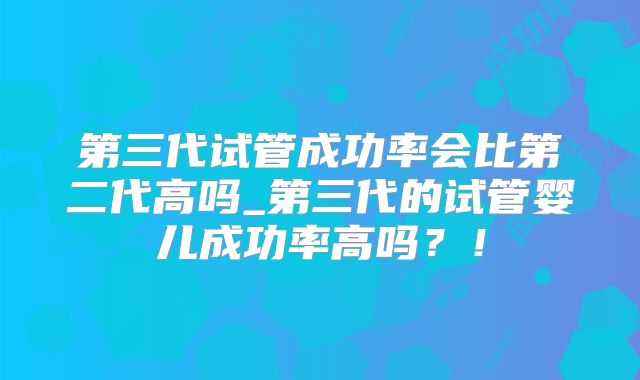 第三代试管成功率会比第二代高吗_第三代的试管婴儿成功率高吗?!
