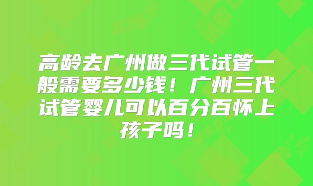 高龄去广州做三代试管一般需要多少钱！广州三代试管婴儿可以百分百怀上孩子吗！