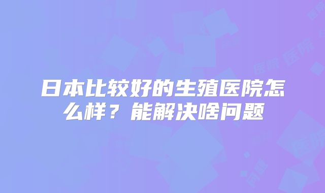 日本比较好的生殖医院怎么样?能解决啥问题