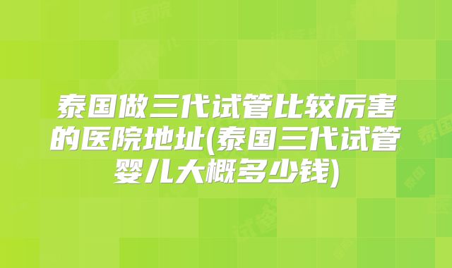 泰国做三代试管比较厉害的医院地址(泰国三代试管婴儿大概多少钱)
