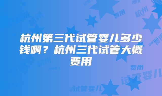 杭州第三代试管婴儿多少钱啊?杭州三代试管大概费用