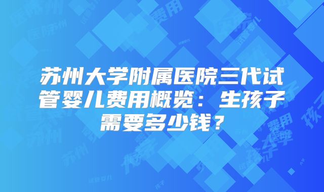 苏州大学附属医院三代试管婴儿费用概览：生孩子需要多少钱？
