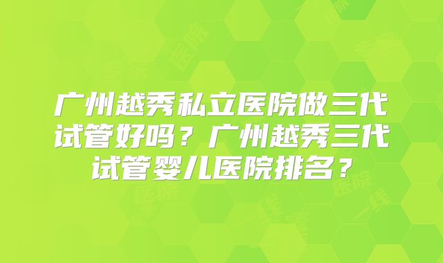 广州越秀私立医院做三代试管好吗？广州越秀三代试管婴儿医院排名？