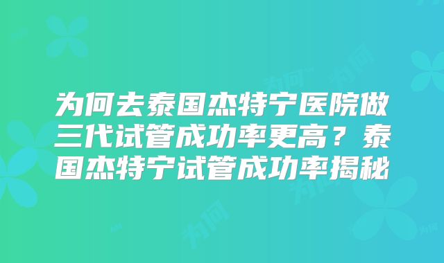 为何去泰国杰特宁医院做三代试管成功率更高？泰国杰特宁试管成功率揭秘