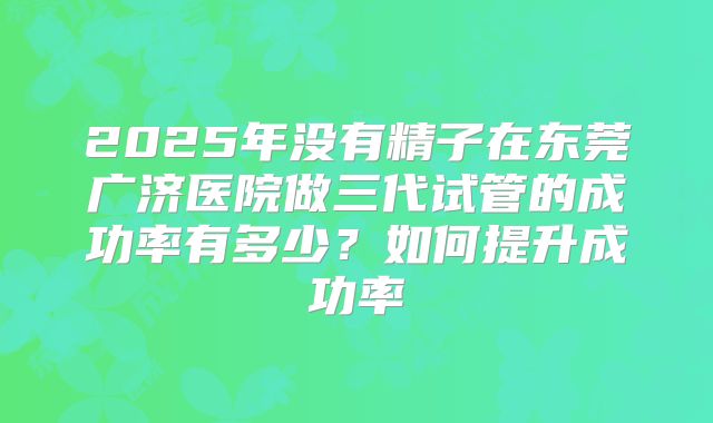 2025年没有精子在东莞广济医院做三代试管的成功率有多少?如何提升成功率