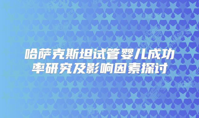 哈萨克斯坦试管婴儿成功率研究及影响因素探讨