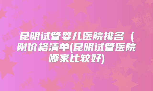 昆明试管婴儿医院排名（附价格清单(昆明试管医院哪家比较好)