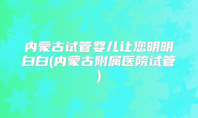 内蒙古试管婴儿让您明明白白(内蒙古附属医院试管)