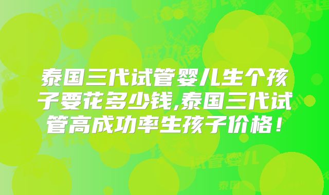 泰国三代试管婴儿生个孩子要花多少钱,泰国三代试管高成功率生孩子价格!
