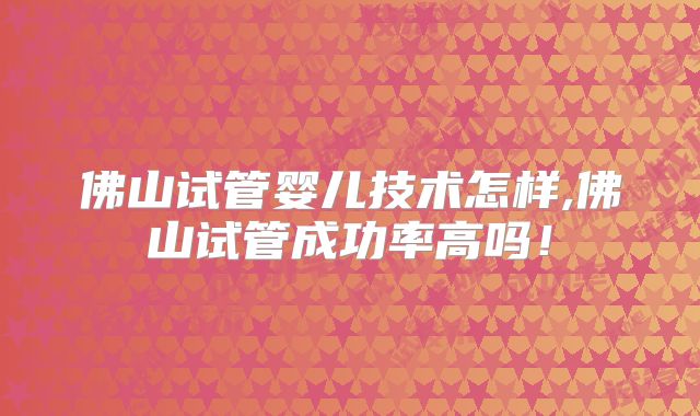 佛山试管婴儿技术怎样,佛山试管成功率高吗!