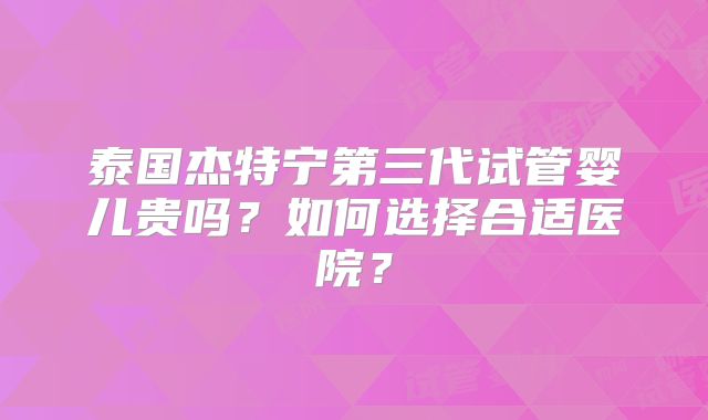 泰国杰特宁第三代试管婴儿贵吗？如何选择合适医院？