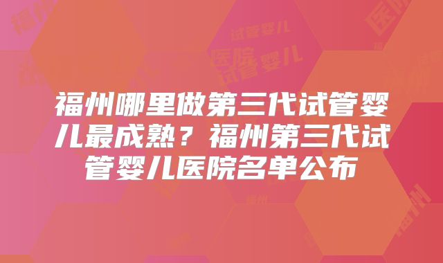 福州哪里做第三代试管婴儿最成熟？福州第三代试管婴儿医院名单公布