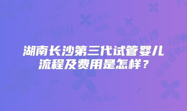 湖南长沙第三代试管婴儿流程及费用是怎样？