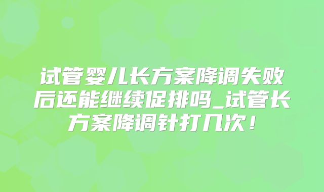 试管婴儿长方案降调失败后还能继续促排吗_试管长方案降调针打几次!