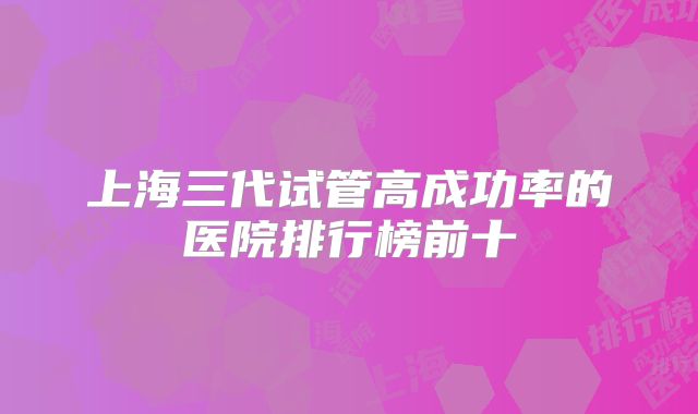 上海三代试管高成功率的医院排行榜前十