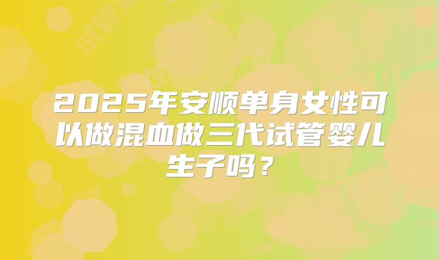 2025年安顺单身女性可以做混血做三代试管婴儿生子吗？