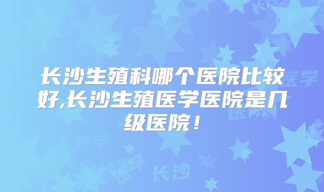 长沙生殖科哪个医院比较好,长沙生殖医学医院是几级医院！