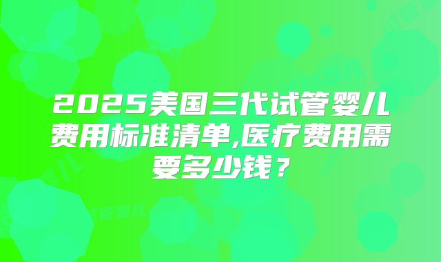 2025美国三代试管婴儿费用标准清单,医疗费用需要多少钱？