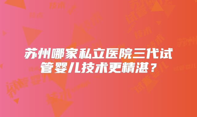 苏州哪家私立医院三代试管婴儿技术更精湛?