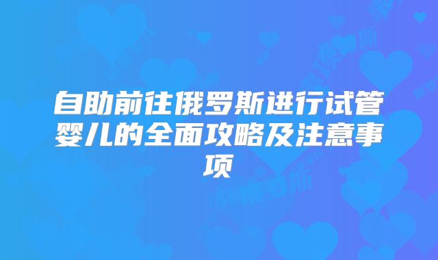自助前往俄罗斯进行试管婴儿的全面攻略及注意事项