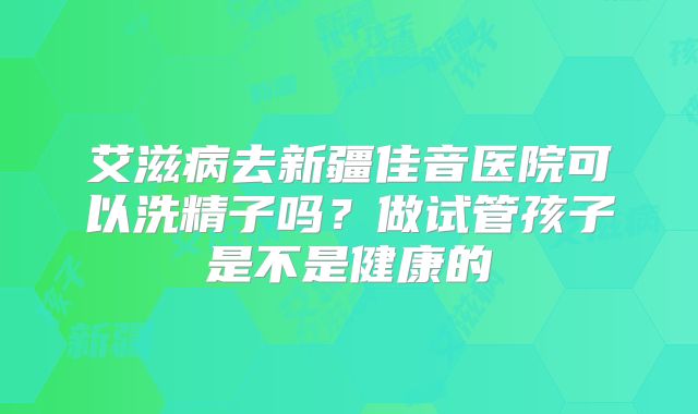 艾滋病去新疆佳音医院可以洗精子吗?做试管孩子是不是健康的
