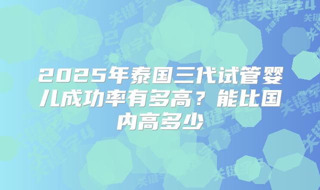 2025年泰国三代试管婴儿成功率有多高？能比国内高多少