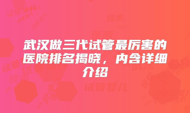 武汉做三代试管最厉害的医院排名揭晓，内含详细介绍