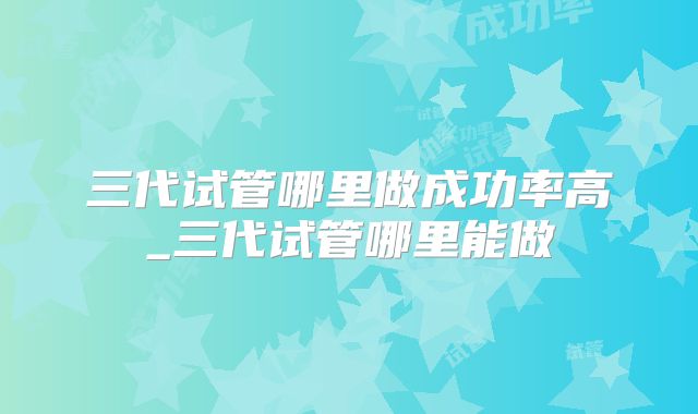 三代试管哪里做成功率高_三代试管哪里能做