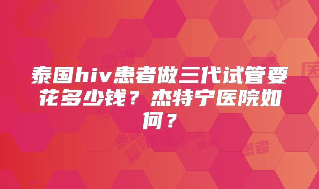 泰国hiv患者做三代试管要花多少钱？杰特宁医院如何？