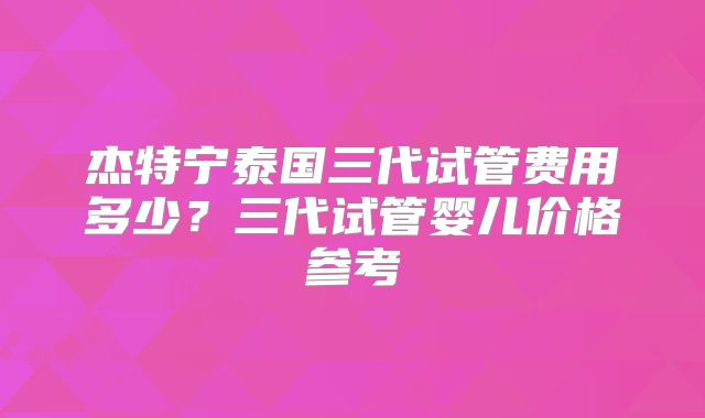 杰特宁泰国三代试管费用多少？三代试管婴儿价格参考