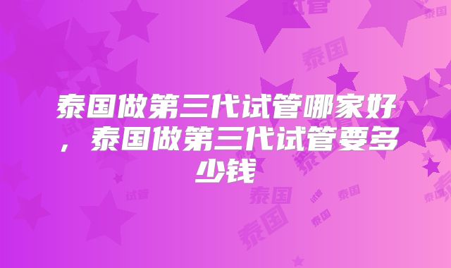 泰国做第三代试管哪家好,泰国做第三代试管要多少钱