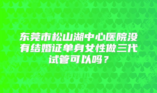 东莞市松山湖中心医院没有结婚证单身女性做三代试管可以吗？