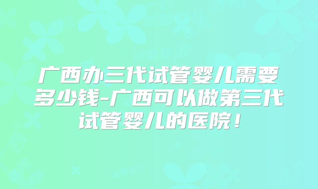 广西办三代试管婴儿需要多少钱-广西可以做第三代试管婴儿的医院！