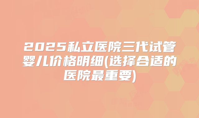 2025私立医院三代试管婴儿价格明细(选择合适的医院最重要)