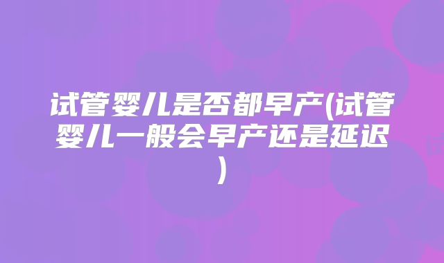 试管婴儿是否都早产(试管婴儿一般会早产还是延迟)