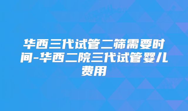 华西三代试管二筛需要时间-华西二院三代试管婴儿费用