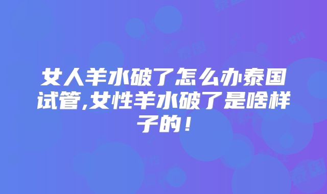 女人羊水破了怎么办泰国试管,女性羊水破了是啥样子的！