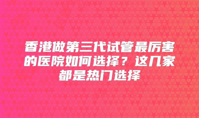 香港做第三代试管最厉害的医院如何选择?这几家都是热门选择