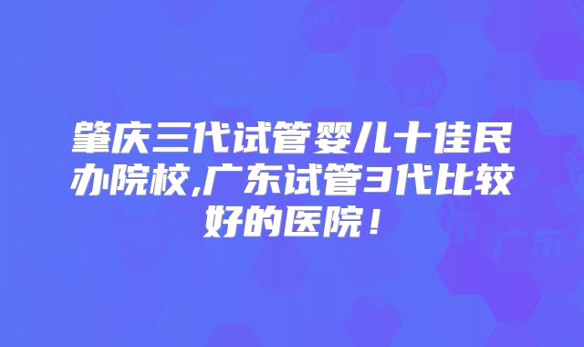 肇庆三代试管婴儿十佳民办院校,广东试管3代比较好的医院！