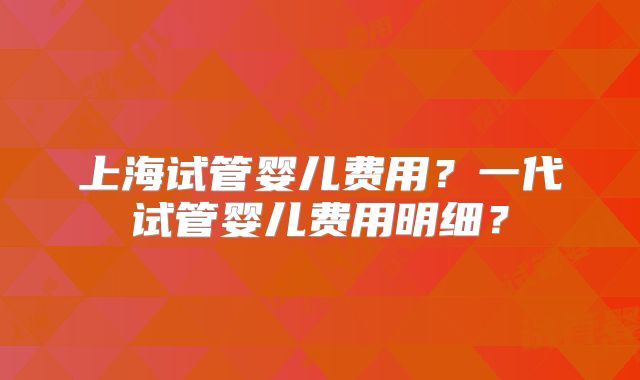 上海试管婴儿费用?一代试管婴儿费用明细?