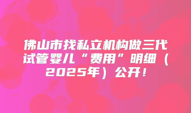 佛山市找私立机构做三代试管婴儿“费用”明细（2025年）公开！