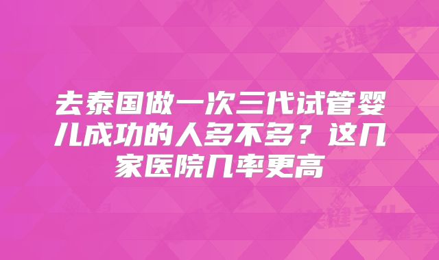 去泰国做一次三代试管婴儿成功的人多不多?这几家医院几率更高