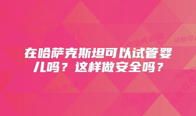 在哈萨克斯坦可以试管婴儿吗？这样做安全吗？