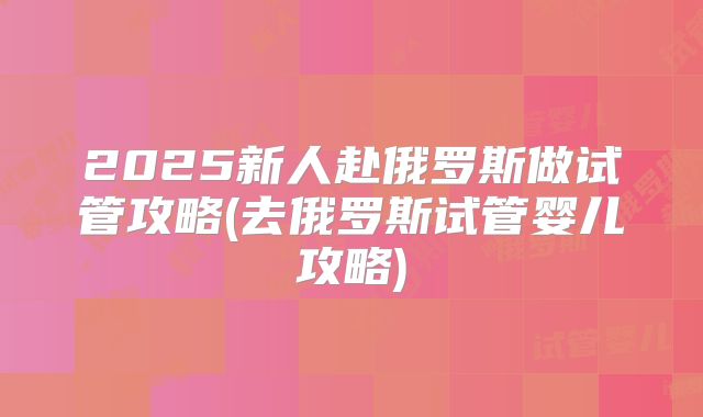 2025新人赴俄罗斯做试管攻略(去俄罗斯试管婴儿攻略)
